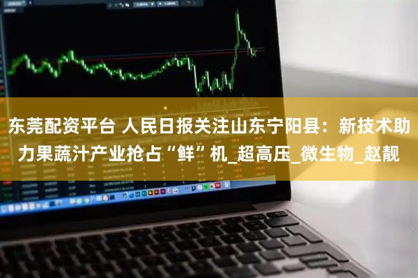 东莞配资平台 人民日报关注山东宁阳县：新技术助力果蔬汁产业抢占“鲜”机_超高压_微生物_赵靓