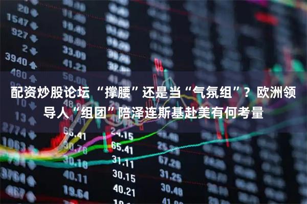配资炒股论坛 “撑腰”还是当“气氛组”？欧洲领导人“组团”陪泽连斯基赴美有何考量