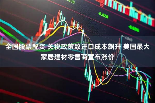 全国股票配资 关税政策致进口成本飙升 美国最大家居建材零售商宣布涨价