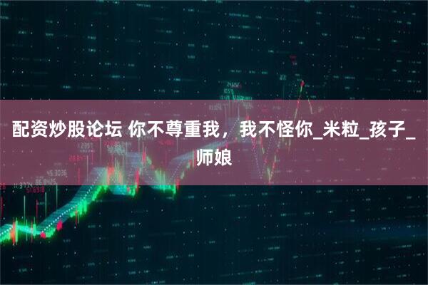 配资炒股论坛 你不尊重我，我不怪你_米粒_孩子_师娘