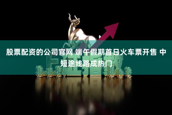 股票配资的公司官网 端午假期首日火车票开售 中短途线路成热门