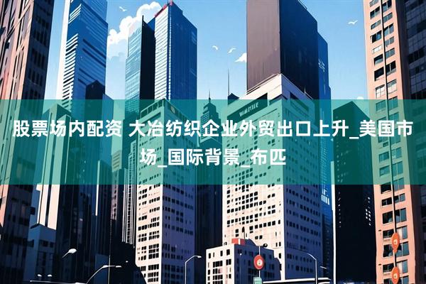 股票场内配资 大冶纺织企业外贸出口上升_美国市场_国际背景_布匹