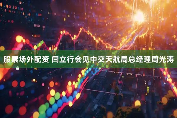 股票场外配资 闫立行会见中交天航局总经理周光涛