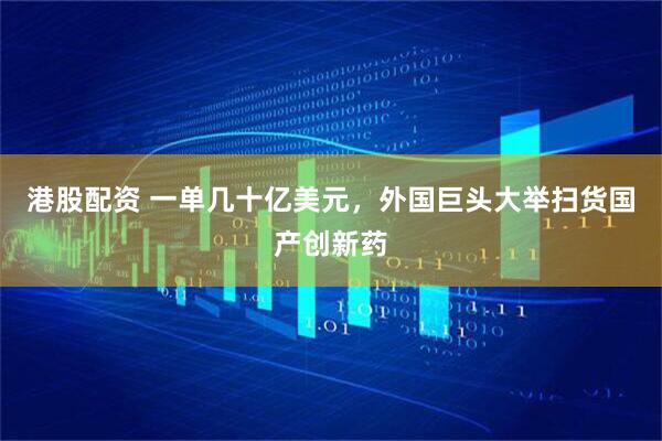 港股配资 一单几十亿美元，外国巨头大举扫货国产创新药