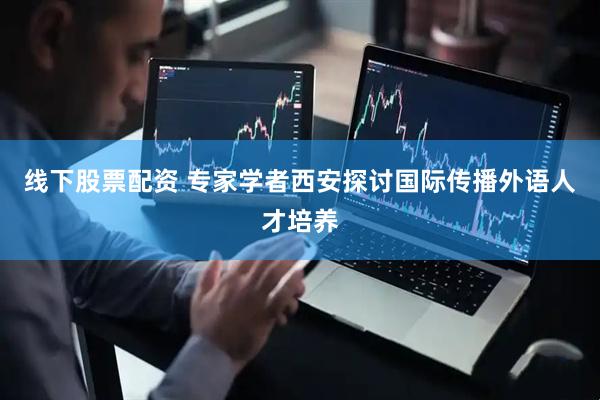 线下股票配资 专家学者西安探讨国际传播外语人才培养