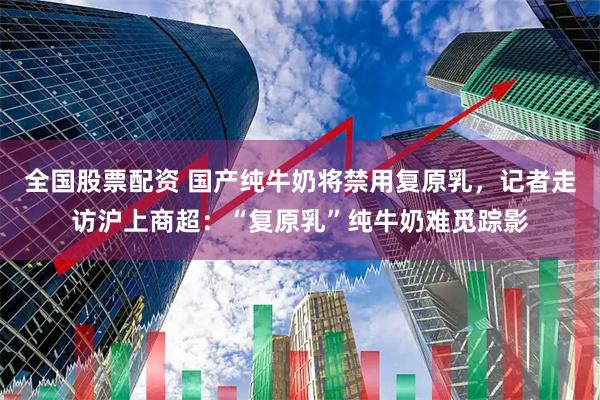 全国股票配资 国产纯牛奶将禁用复原乳，记者走访沪上商超：“复原乳”纯牛奶难觅踪影